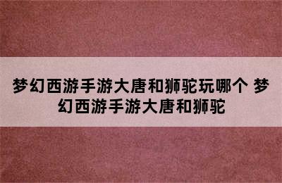 梦幻西游手游大唐和狮驼玩哪个 梦幻西游手游大唐和狮驼